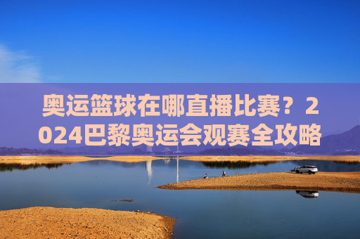 奥运篮球在哪直播比赛？2024巴黎奥运会观赛全攻略
