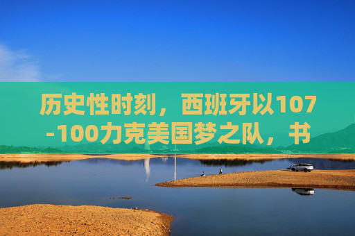 历史性时刻，西班牙以107-100力克美国梦之队，书写篮球传奇