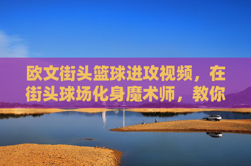 欧文街头篮球进攻视频，在街头球场化身魔术师，教你如何用节奏撕裂防线