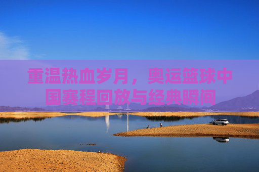 重温热血岁月，奥运篮球中国赛程回放与经典瞬间