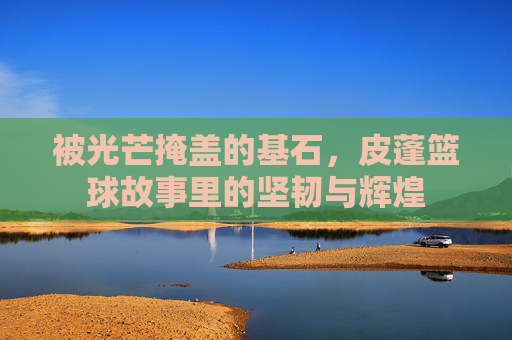 被光芒掩盖的基石，皮蓬篮球故事里的坚韧与辉煌