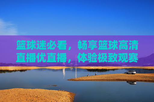 篮球迷必看，畅享篮球高清直播优直播，体验极致观赛盛宴