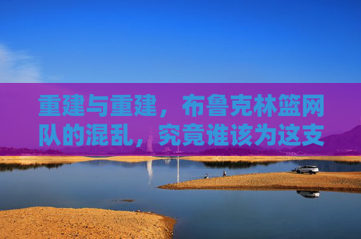 重建与重建，布鲁克林篮网队的混乱，究竟谁该为这支球队的篮球负责？