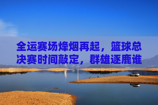 全运赛场烽烟再起，篮球总决赛时间敲定，群雄逐鹿谁主沉浮？