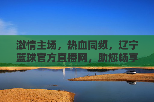 激情主场，热血同频，辽宁篮球官方直播网，助您畅享辽篮每一刻精彩