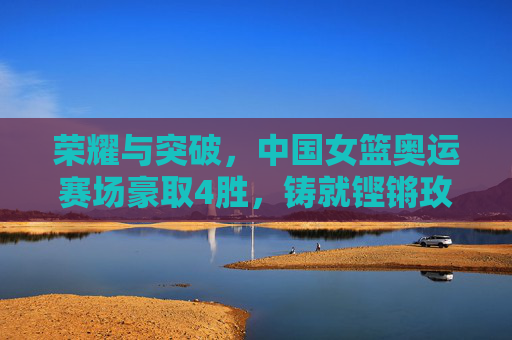 荣耀与突破，中国女篮奥运赛场豪取4胜，铸就铿锵玫瑰新传奇