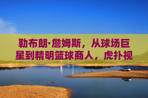 勒布朗·詹姆斯，从球场巨星到精明篮球商人，虎扑视角下的终极博弈