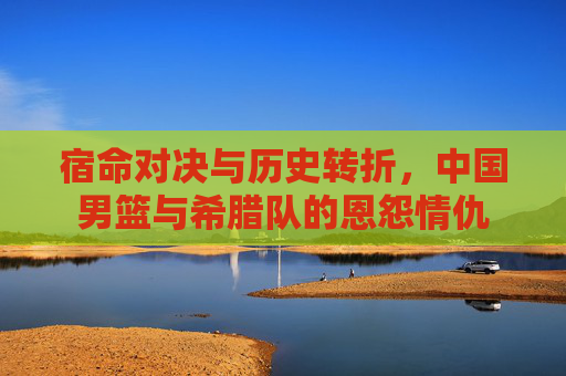 宿命对决与历史转折，中国男篮与希腊队的恩怨情仇