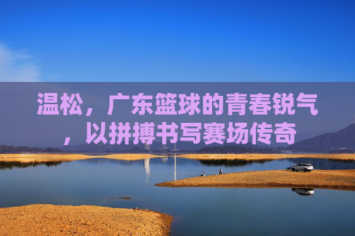 温松，广东篮球的青春锐气，以拼搏书写赛场传奇
