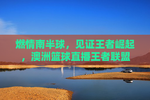 燃情南半球，见证王者崛起，澳洲篮球直播王者联盟