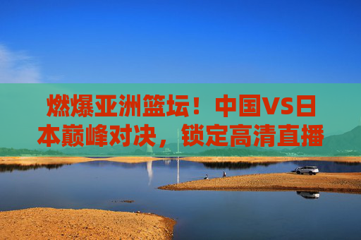 燃爆亚洲篮坛！中国VS日本巅峰对决，锁定高清直播