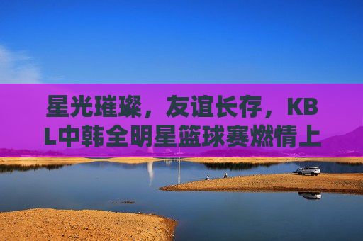 星光璀璨，友谊长存，KBL中韩全明星篮球赛燃情上演