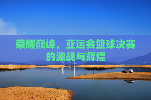 荣耀巅峰，亚运会篮球决赛的激战与辉煌