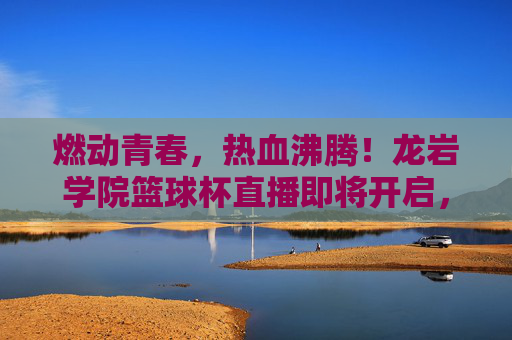 燃动青春，热血沸腾！龙岩学院篮球杯直播即将开启，邀你共赴荣耀时刻