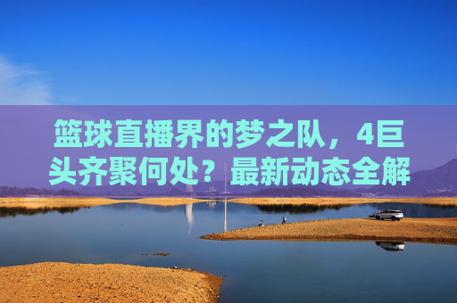 篮球直播界的梦之队，4巨头齐聚何处？最新动态全解析