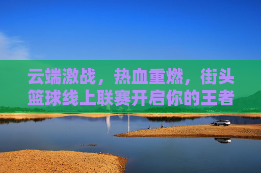 云端激战，热血重燃，街头篮球线上联赛开启你的王者征途