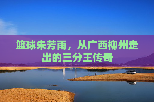 篮球朱芳雨，从广西柳州走出的三分王传奇