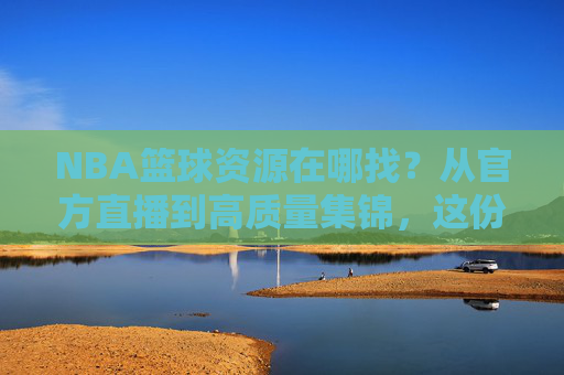 NBA篮球资源在哪找？从官方直播到高质量集锦，这份攻略请收好