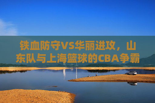铁血防守VS华丽进攻，山东队与上海篮球的CBA争霸风云