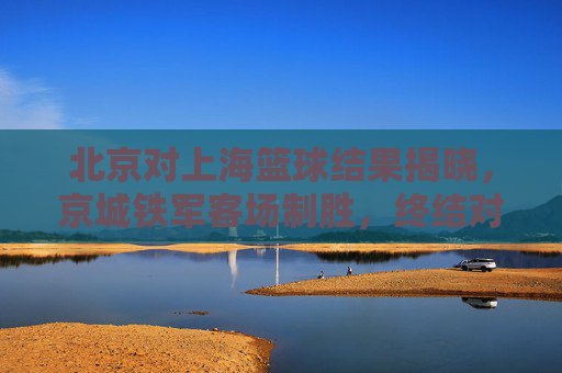 北京对上海篮球结果揭晓，京城铁军客场制胜，终结对手连胜纪录