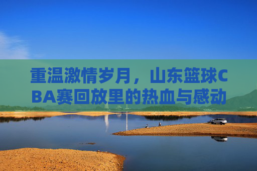 重温激情岁月，山东篮球CBA赛回放里的热血与感动