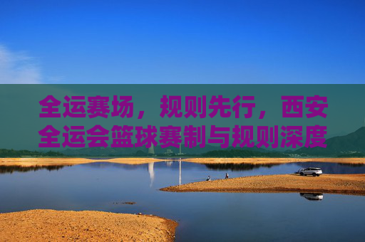 全运赛场，规则先行，西安全运会篮球赛制与规则深度解读