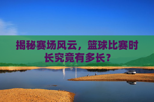 揭秘赛场风云，篮球比赛时长究竟有多长？