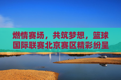 燃情赛场，共筑梦想，篮球国际联赛北京赛区精彩纷呈