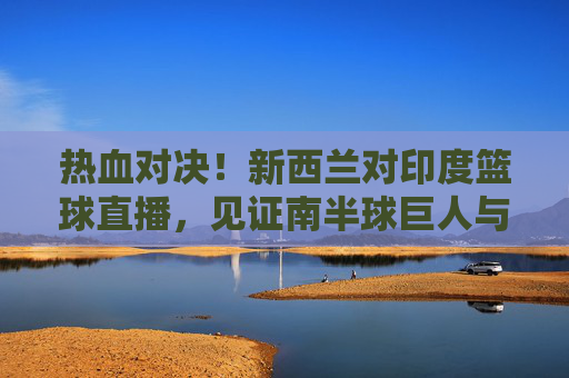热血对决！新西兰对印度篮球直播，见证南半球巨人与亚洲新贵的巅峰碰撞