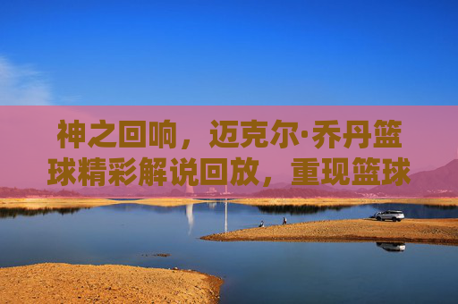 神之回响，迈克尔·乔丹篮球精彩解说回放，重现篮球之神的巅峰智慧