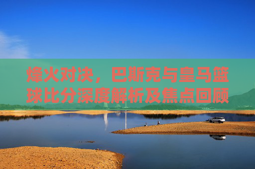 烽火对决，巴斯克与皇马篮球比分深度解析及焦点回顾