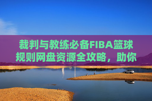 裁判与教练必备FIBA篮球规则网盘资源全攻略，助你精通赛场判罚