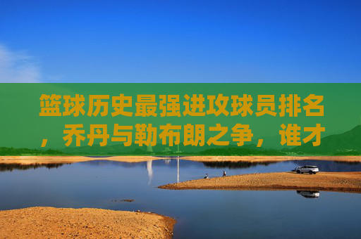 篮球历史最强进攻球员排名，乔丹与勒布朗之争，谁才是无解的得分机器？