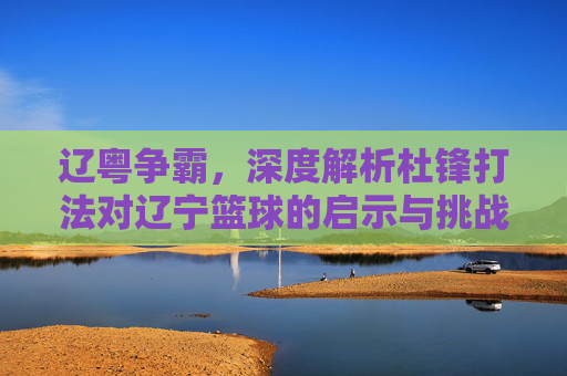 辽粤争霸，深度解析杜锋打法对辽宁篮球的启示与挑战