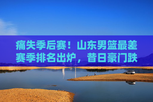 痛失季后赛！山东男篮最差赛季排名出炉，昔日豪门跌入谷底