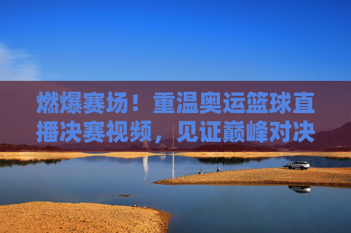 燃爆赛场！重温奥运篮球直播决赛视频，见证巅峰对决的荣耀时刻