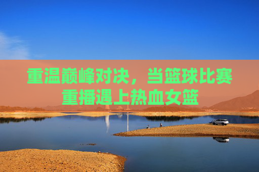 重温巅峰对决，当篮球比赛重播遇上热血女篮