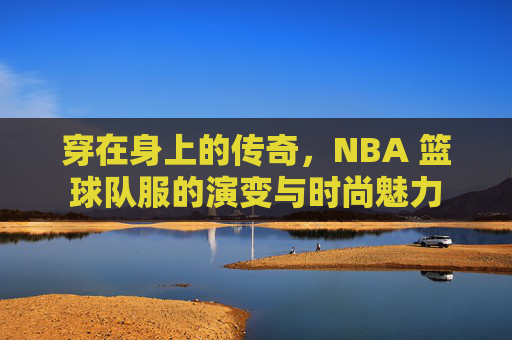 穿在身上的传奇，NBA 篮球队服的演变与时尚魅力
