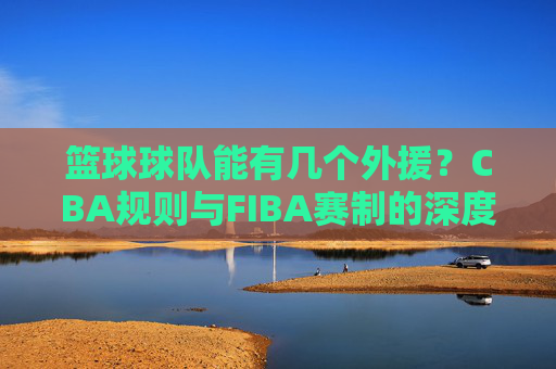 篮球球队能有几个外援？CBA规则与FIBA赛制的深度解析