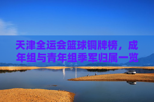 天津全运会篮球铜牌榜，成年组与青年组季军归属一览