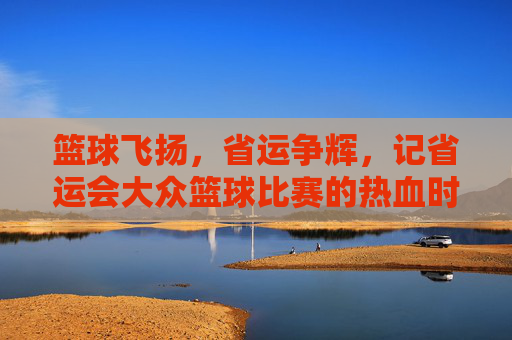 篮球飞扬，省运争辉，记省运会大众篮球比赛的热血时刻