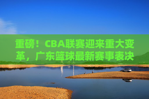 重磅！CBA联赛迎来重大变革，广东篮球最新赛事表决结果出炉，格局或将重塑
