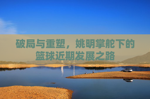 破局与重塑，姚明掌舵下的篮球近期发展之路
