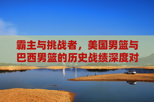 霸主与挑战者，美国男篮与巴西男篮的历史战绩深度对比