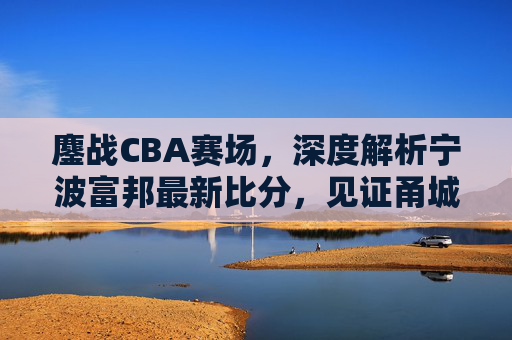 鏖战CBA赛场，深度解析宁波富邦最新比分，见证甬城篮球的坚韧与成长
