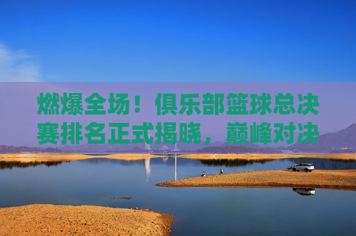 燃爆全场！俱乐部篮球总决赛排名正式揭晓，巅峰对决见证荣耀时刻