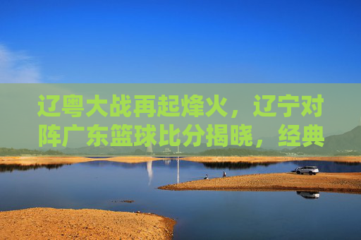 辽粤大战再起烽火，辽宁对阵广东篮球比分揭晓，经典对决引爆CBA