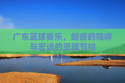 广东篮球奏乐，赵睿的咆哮与宏远的灵魂节拍