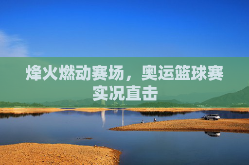 烽火燃动赛场，奥运篮球赛实况直击
