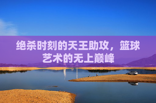 绝杀时刻的天王助攻，篮球艺术的无上巅峰